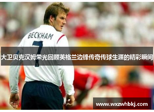 大卫贝克汉姆荣光回顾英格兰边锋传奇传球生涯的精彩瞬间