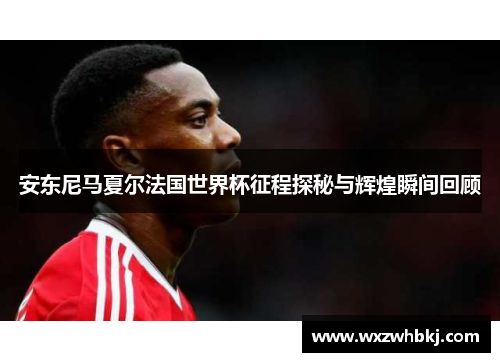 安东尼马夏尔法国世界杯征程探秘与辉煌瞬间回顾 安东尼马夏尔法国世界杯征程探秘与辉煌瞬间回顾