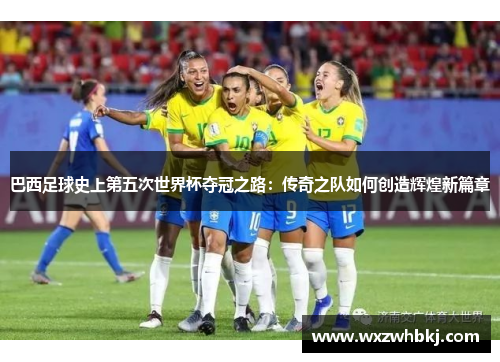 巴西足球史上第五次世界杯夺冠之路:传奇之队如何创造辉煌新篇章 巴西足球史上第五次世界杯夺冠之路:传奇之队如何创造辉煌新篇章