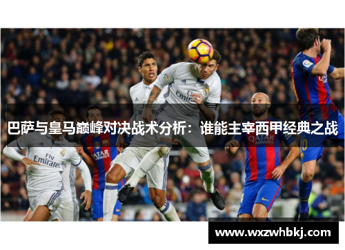 巴萨与皇马巅峰对决战术分析:谁能主宰西甲经典之战 巴萨与皇马巅峰对决战术分析:谁能主宰西甲经典之战