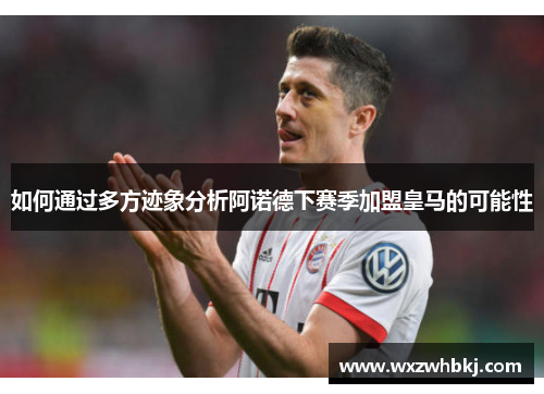 如何通过多方迹象分析阿诺德下赛季加盟皇马的可能性