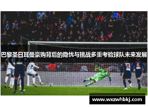 巴黎圣日耳曼豪购背后的隐忧与挑战多重考验球队未来发展