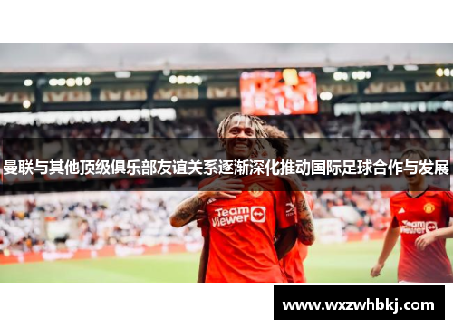 曼联与其他顶级俱乐部友谊关系逐渐深化推动国际足球合作与发展