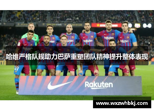 哈维严格队规助力巴萨重塑团队精神提升整体表现 哈维严格队规助力巴萨重塑团队精神提升整体表现