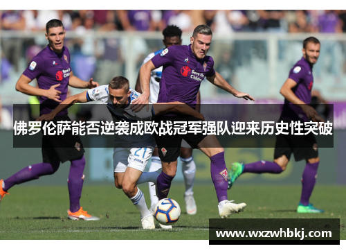 佛罗伦萨能否逆袭成欧战冠军强队迎来历史性突破 佛罗伦萨能否逆袭成欧战冠军强队迎来历史性突破