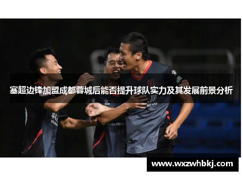 塞超边锋加盟成都蓉城后能否提升球队实力及其发展前景分析 塞超边锋加盟成都蓉城后能否提升球队实力及其发展前景分析