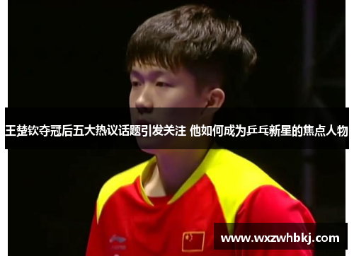 王楚钦夺冠后五大热议话题引发关注 他如何成为乒乓新星的焦点人物