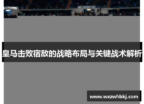皇马击败宿敌的战略布局与关键战术解析 皇马击败宿敌的战略布局与关键战术解析