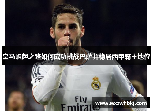 皇马崛起之路如何成功挑战巴萨并稳居西甲霸主地位 皇马崛起之路如何成功挑战巴萨并稳居西甲霸主地位