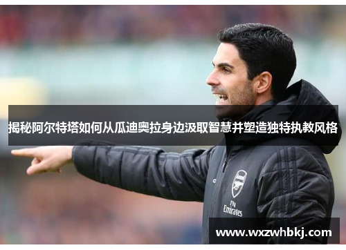 揭秘阿尔特塔如何从瓜迪奥拉身边汲取智慧并塑造独特执教风格