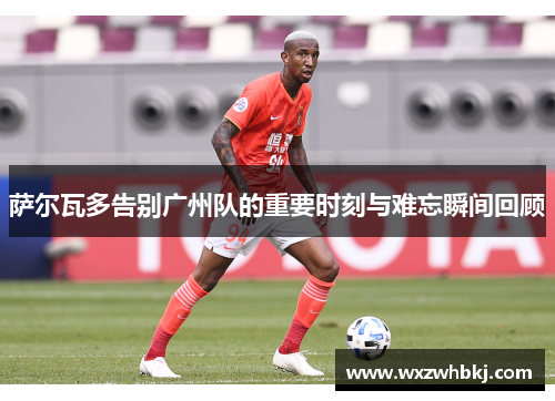 萨尔瓦多告别广州队的重要时刻与难忘瞬间回顾 萨尔瓦多告别广州队的重要时刻与难忘瞬间回顾