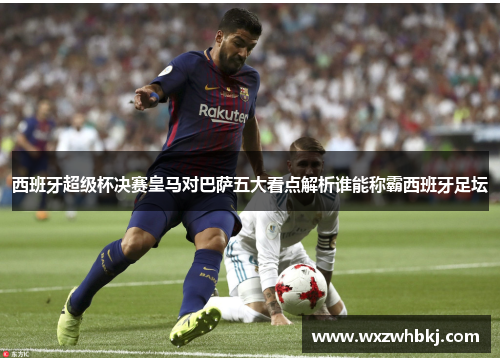 西班牙超级杯决赛皇马对巴萨五大看点解析谁能称霸西班牙足坛 西班牙超级杯决赛皇马对巴萨五大看点解析谁能称霸西班牙足坛