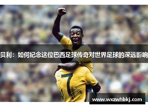 贝利：如何纪念这位巴西足球传奇对世界足球的深远影响