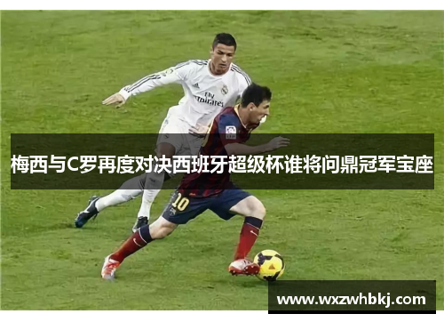 梅西与C罗再度对决西班牙超级杯谁将问鼎冠军宝座 梅西与C罗再度对决西班牙超级杯谁将问鼎冠军宝座